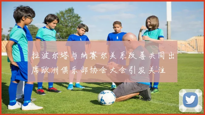 拉波尔塔与纳赛尔关系改善共同出席欧洲俱乐部协会大会引发关注