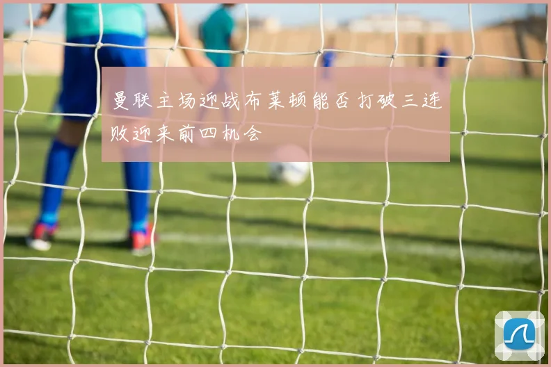 曼联主场迎战布莱顿能否打破三连败迎来前四机会