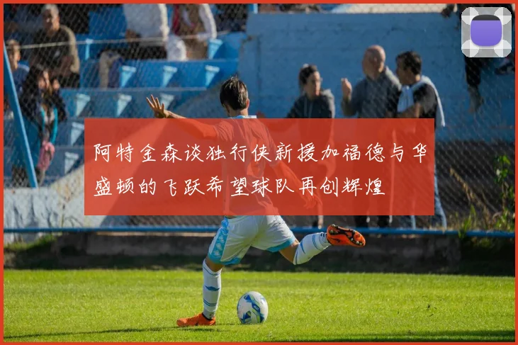 阿特金森谈独行侠新援加福德与华盛顿的飞跃希望球队再创辉煌