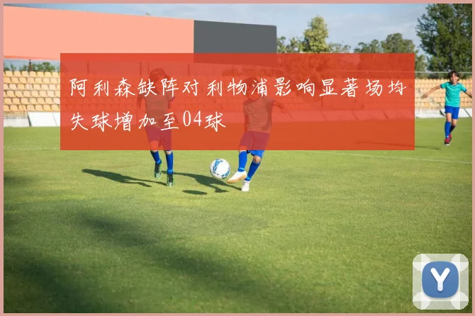 阿利森缺阵对利物浦影响显著场均失球增加至04球