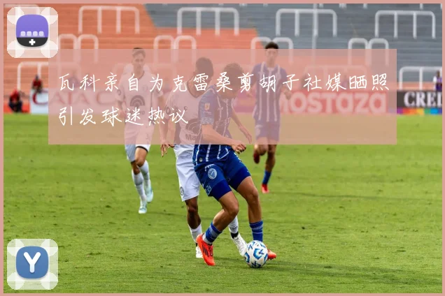 瓦科亲自为克雷桑剪胡子社媒晒照引发球迷热议