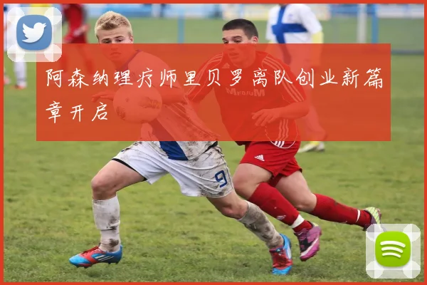 阿森纳理疗师里贝罗离队创业新篇章开启