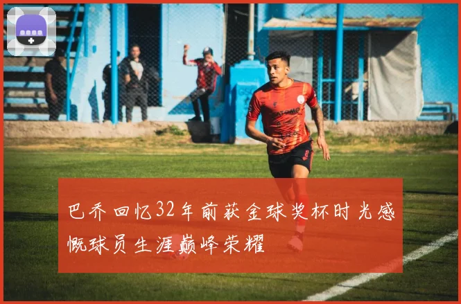 巴乔回忆32年前获金球奖杯时光感慨球员生涯巅峰荣耀