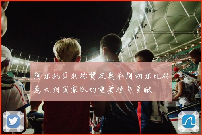 阿尔托贝利称赞皮奥和阿切尔比对意大利国家队的重要性与贡献