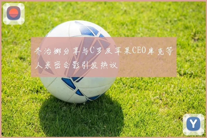 乔治娜分享与C罗及苹果CEO库克等人亲密合影引发热议