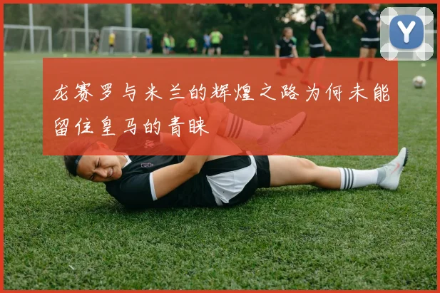 龙赛罗与米兰的辉煌之路为何未能留住皇马的青睐