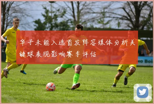 华子未能入选首发阵容媒体分析关键球表现影响赛季评估