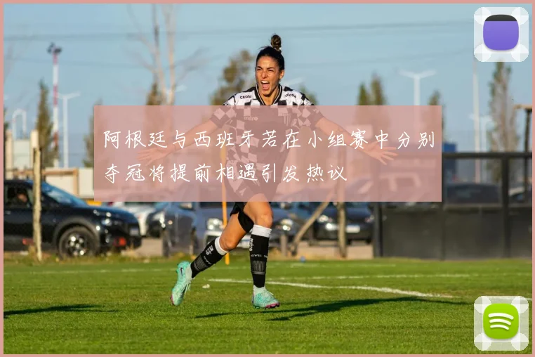 阿根廷与西班牙若在小组赛中分别夺冠将提前相遇引发热议