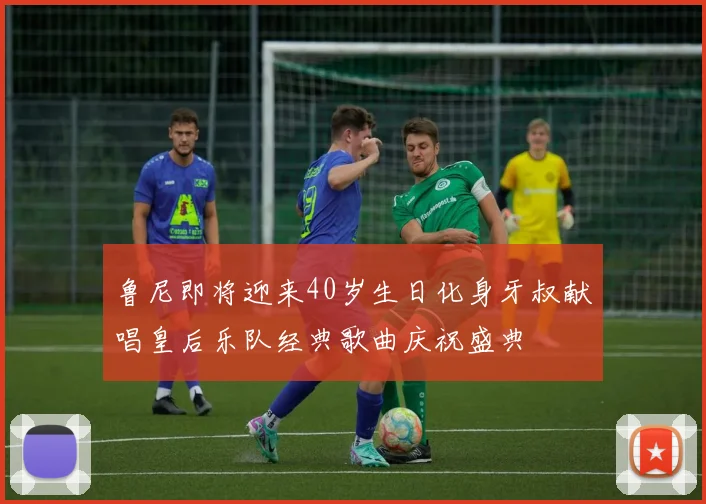 鲁尼即将迎来40岁生日化身牙叔献唱皇后乐队经典歌曲庆祝盛典