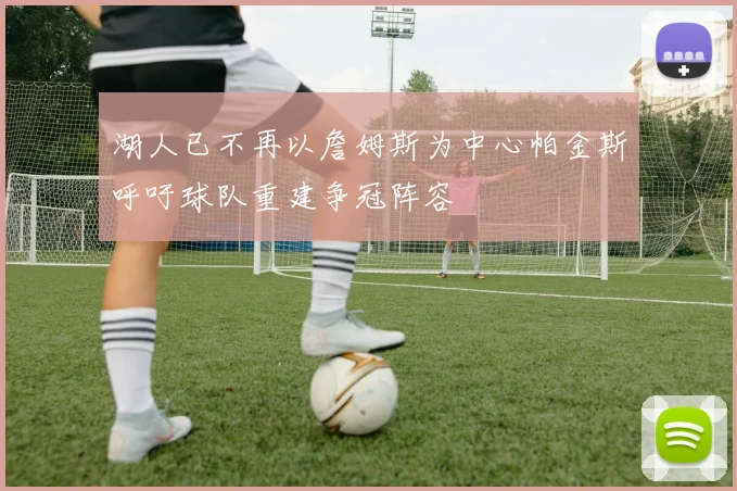 湖人已不再以詹姆斯为中心帕金斯呼吁球队重建争冠阵容