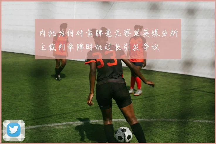 内托为何对黄牌毫无察觉英媒分析主裁判举牌时机过长引发争议