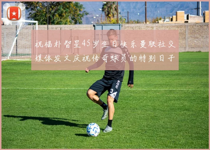 祝福朴智星45岁生日快乐曼联社交媒体发文庆祝传奇球员的特别日子