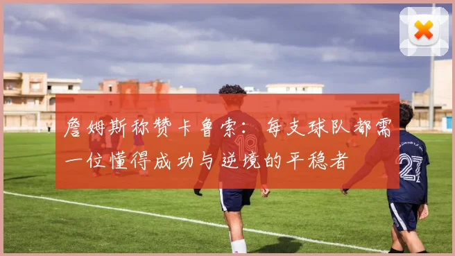 詹姆斯称赞卡鲁索：每支球队都需一位懂得成功与逆境的平稳者