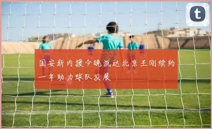 国安新内援今晚抵达北京王刚续约一年助力球队发展
