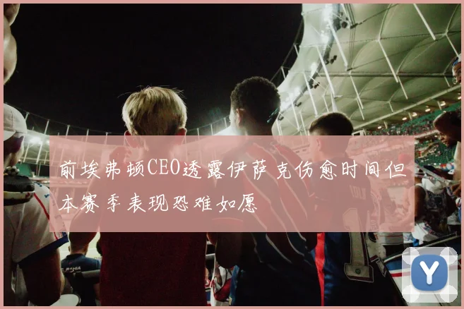 前埃弗顿CEO透露伊萨克伤愈时间但本赛季表现恐难如愿