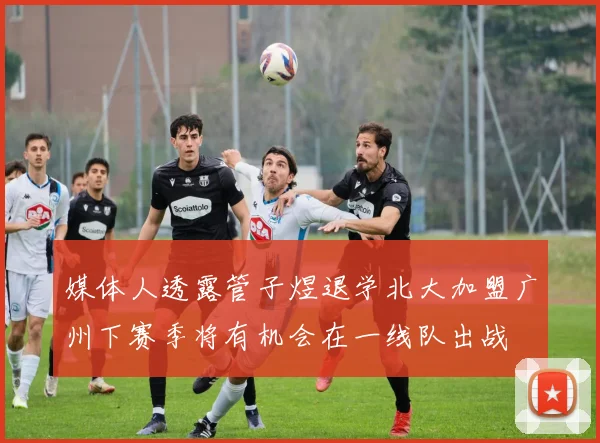 媒体人透露管子煜退学北大加盟广州下赛季将有机会在一线队出战