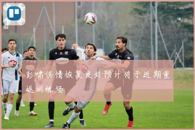 彭啸伤情恢复良好预计将于近期重返训练场
