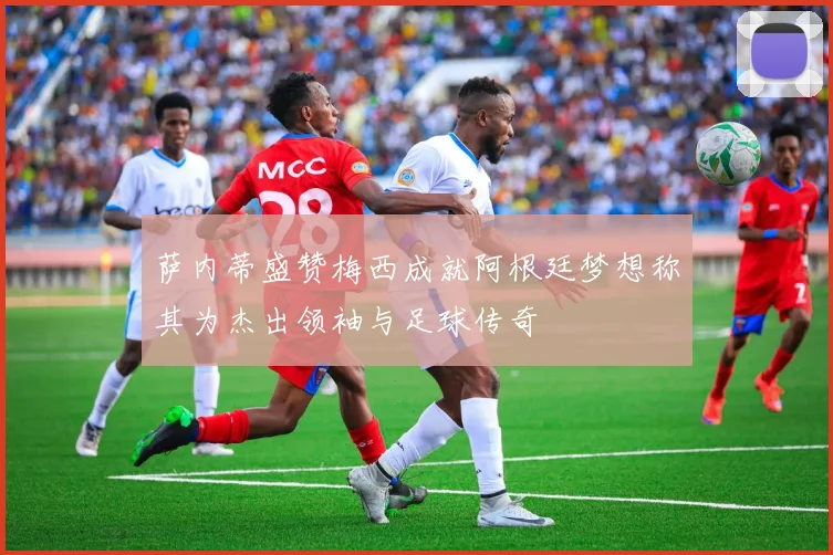 萨内蒂盛赞梅西成就阿根廷梦想称其为杰出领袖与足球传奇