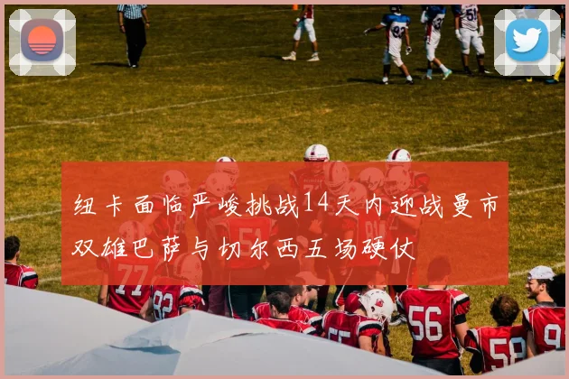 纽卡面临严峻挑战14天内迎战曼市双雄巴萨与切尔西五场硬仗