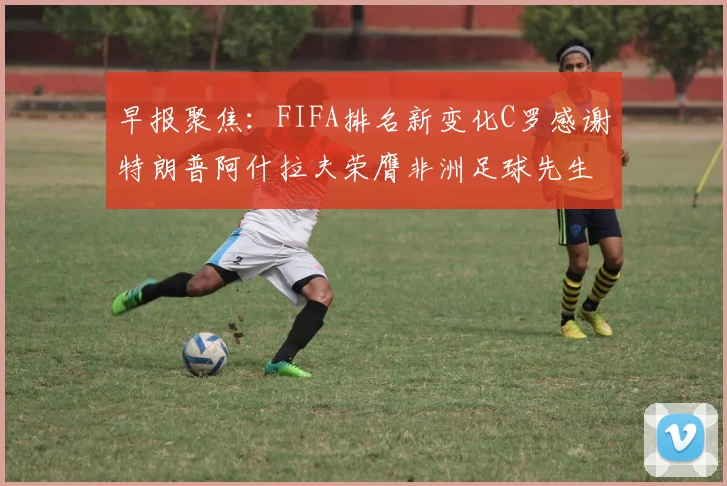 早报聚焦：FIFA排名新变化C罗感谢特朗普阿什拉夫荣膺非洲足球先生