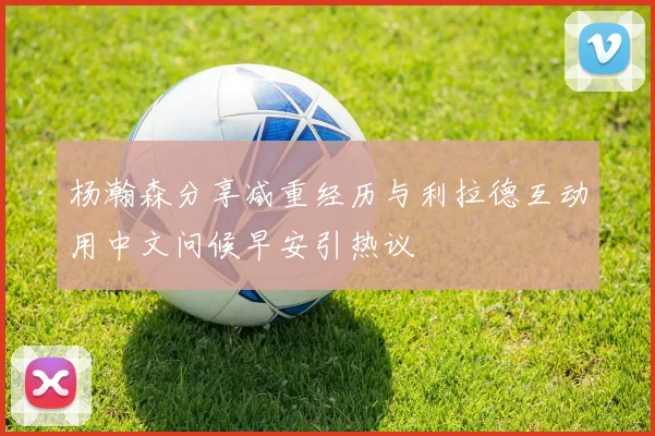 杨瀚森分享减重经历与利拉德互动用中文问候早安引热议
